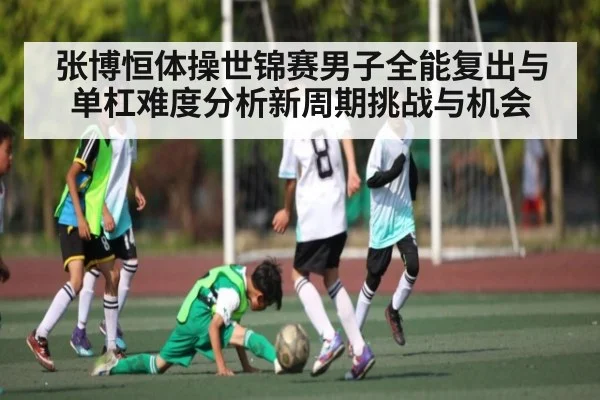 张博恒体操世锦赛男子全能复出与单杠难度分析新周期挑战与机会