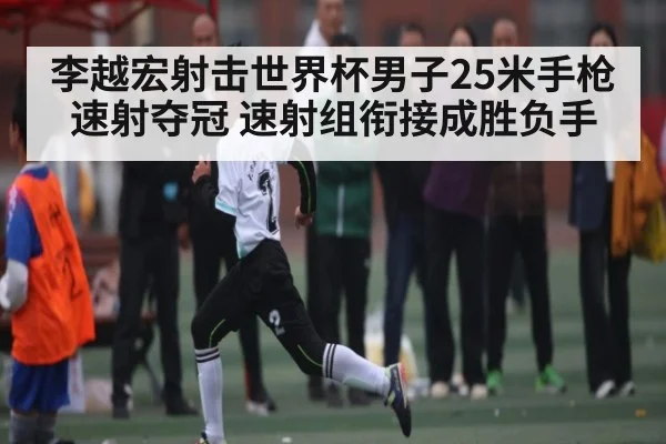 李越宏射击世界杯男子25米手枪速射夺冠 速射组衔接成胜负手